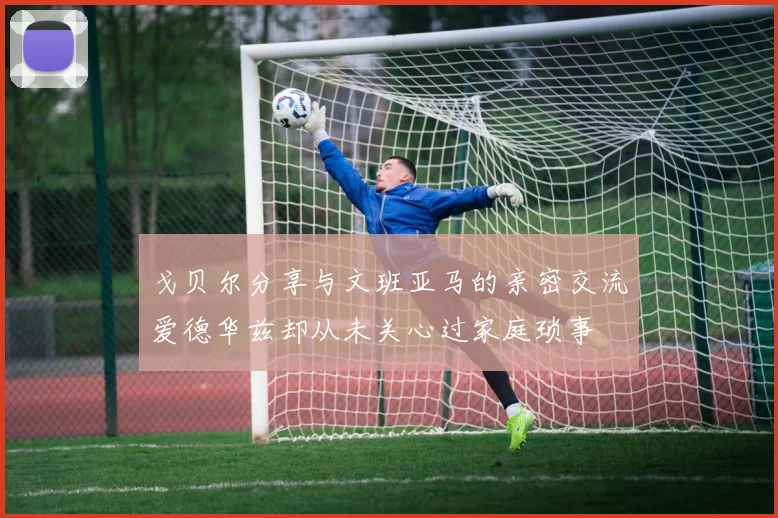 戈贝尔分享与文班亚马的亲密交流爱德华兹却从未关心过家庭琐事