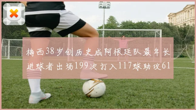 梅西38岁创历史成阿根廷队最年长进球者出场199次打入117球助攻61次