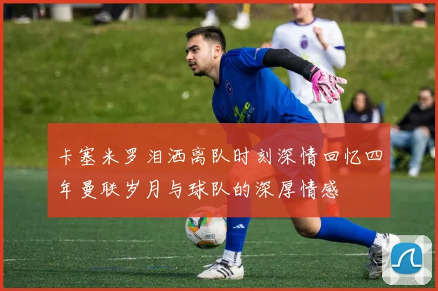 卡塞米罗泪洒离队时刻深情回忆四年曼联岁月与球队的深厚情感
