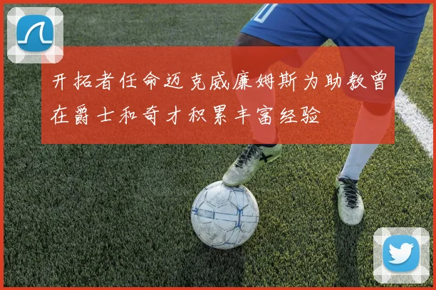 开拓者任命迈克威廉姆斯为助教曾在爵士和奇才积累丰富经验