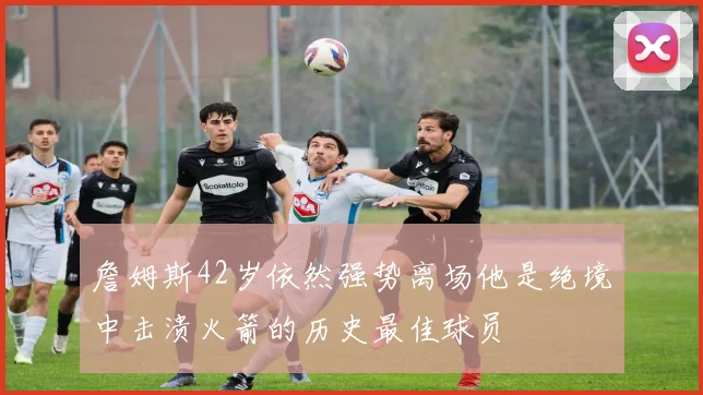 詹姆斯42岁依然强势离场他是绝境中击溃火箭的历史最佳球员