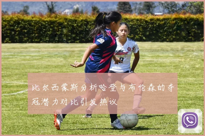 比尔西蒙斯分析哈登与布伦森的夺冠潜力对比引发热议