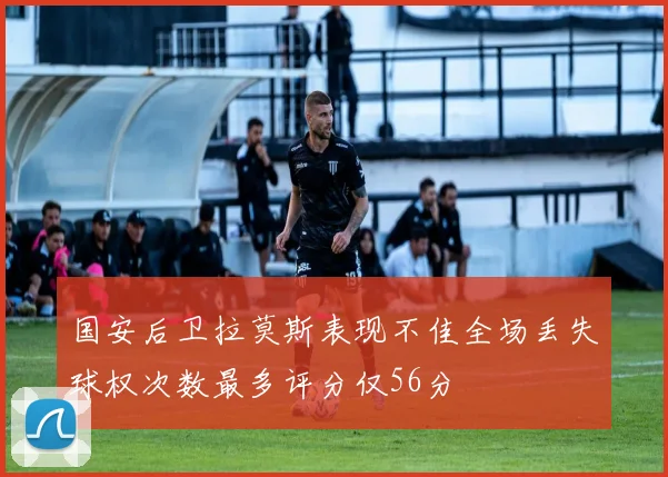国安后卫拉莫斯表现不佳全场丢失球权次数最多评分仅56分
