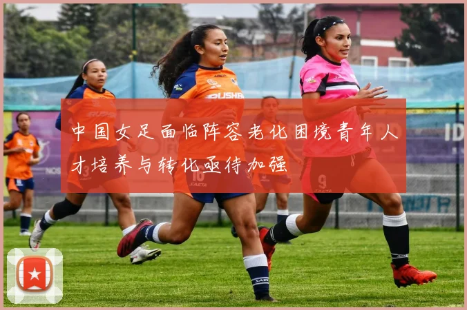中国女足面临阵容老化困境青年人才培养与转化亟待加强