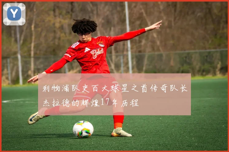 利物浦队史百大球星之首传奇队长杰拉德的辉煌17年历程