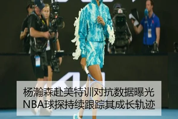 杨瀚森赴美特训对抗数据曝光 NBA球探持续跟踪其成长轨迹